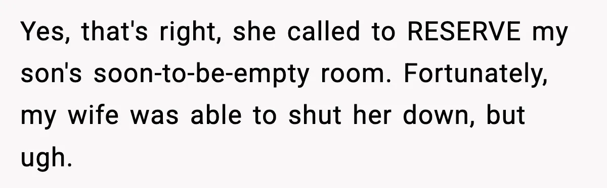 Yes, that's right, she called to RESERVE my son's soon-to-be-empty room. Fortunately, my wife was able to shut her down, but ugh.