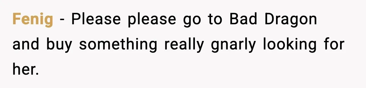 Fenig − Please please go to Bad Dragon and buy something really gnarly looking for her.