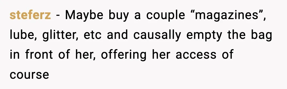 steferz − Maybe buy a couple “magazines”, lube, glitter, etc and causally empty the bag in front of her, offering her access of course