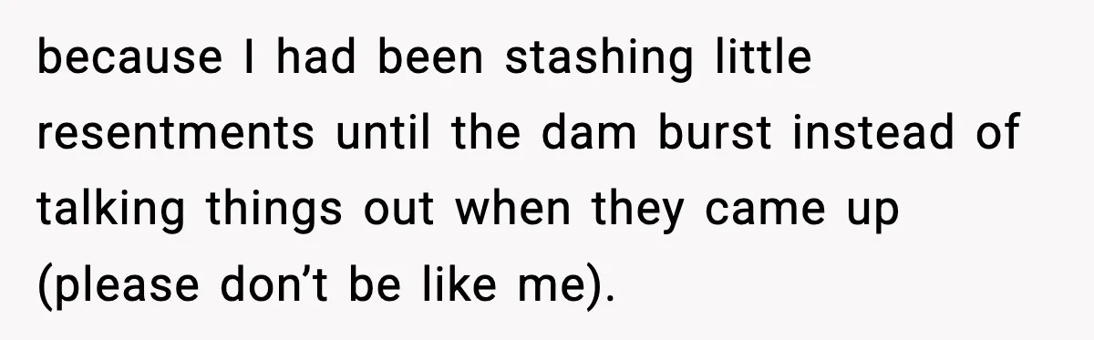 because I had been stashing little resentments until the dam burst instead of talking things out when they came up (please don’t be like me).
