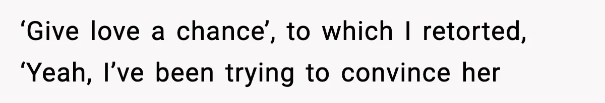 ‘Give love a chance’, to which I retorted, ‘Yeah, I’ve been trying to convince her