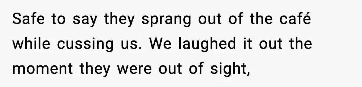 Safe to say they sprang out of the café while cussing us. We laughed it out the moment they were out of sight,