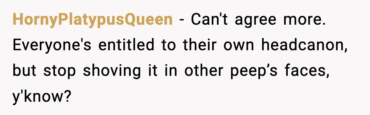 HornyPlatypusQueen − Can't agree more. Everyone's entitled to their own headcanon, but stop shoving it in other peep’s faces, y'know?