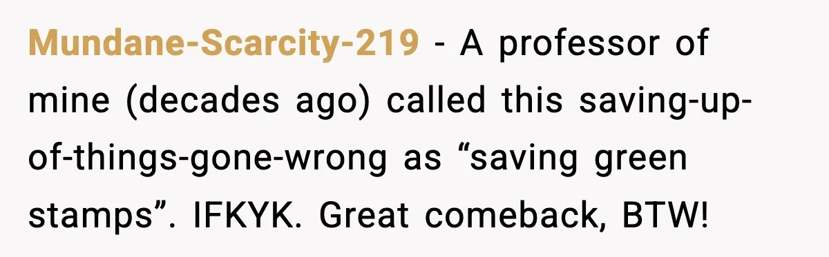 Mundane-Scarcity-219 − A professor of mine (decades ago) called this saving-up-of-things-gone-wrong as “saving green stamps”. IFKYK. Great comeback, BTW!