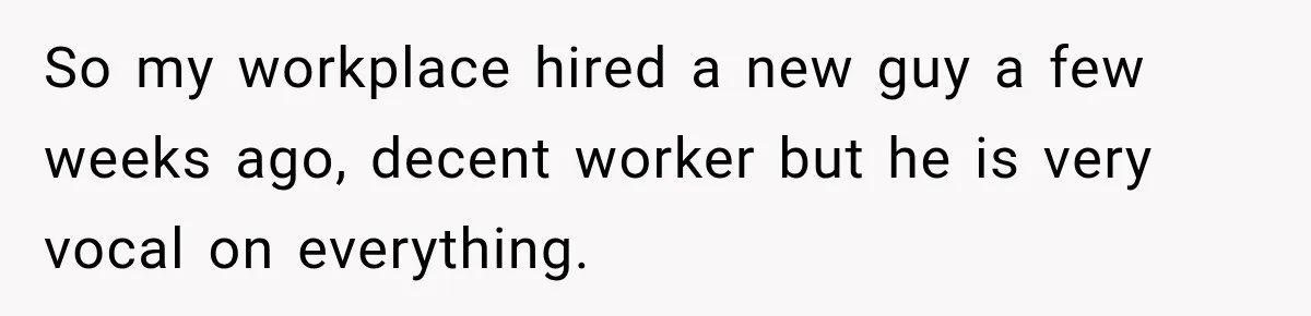 So my workplace hired a new guy a few weeks ago, decent worker but he is very vocal on everything.