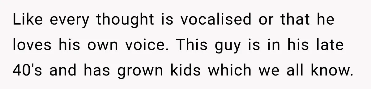 Like every thought is vocalised or that he loves his own voice. This guy is in his late 40's and has grown kids which we all know.