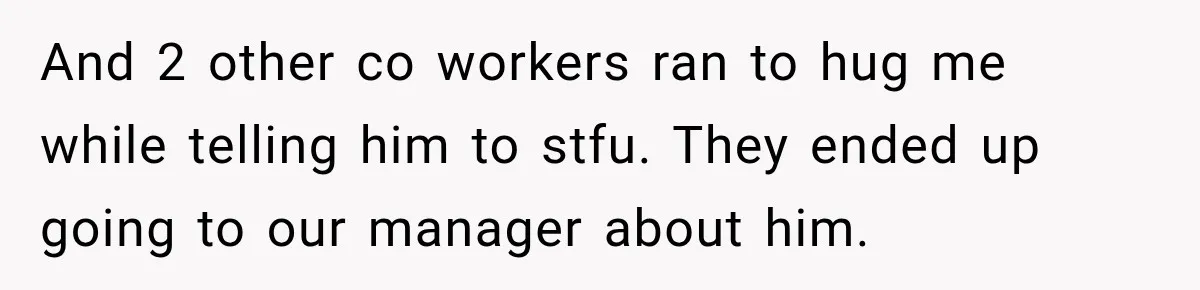 And 2 other co workers ran to hug me while telling him to stfu. They ended up going to our manager about him.