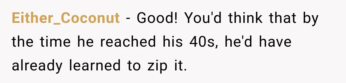 Either_Coconut − Good! You'd think that by the time he reached his 40s, he'd have already learned to zip it.