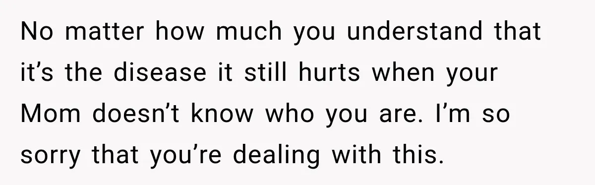 No matter how much you understand that it’s the disease it still hurts when your Mom doesn’t know who you are. I’m so sorry that you’re dealing with this.