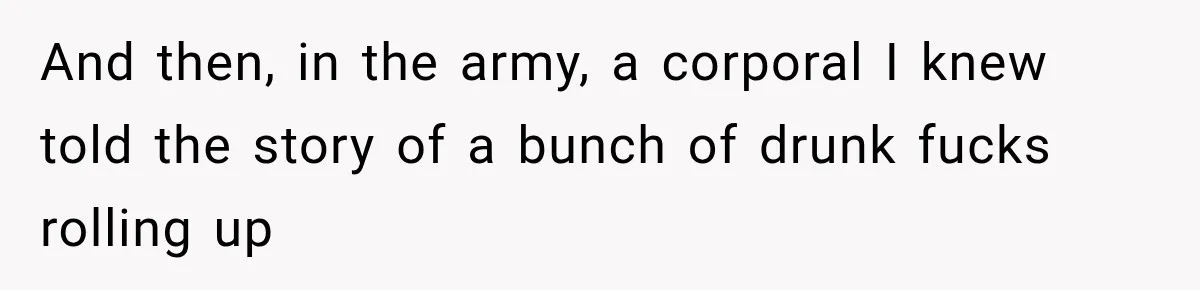And then, in the army, a corporal I knew told the story of a bunch of drunk fucks rolling up