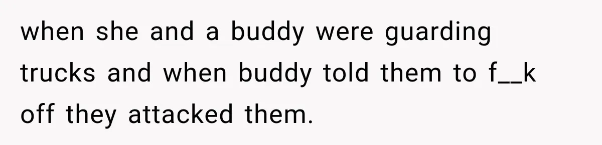 when she and a buddy were guarding trucks and when buddy told them to f__k off they attacked them.
