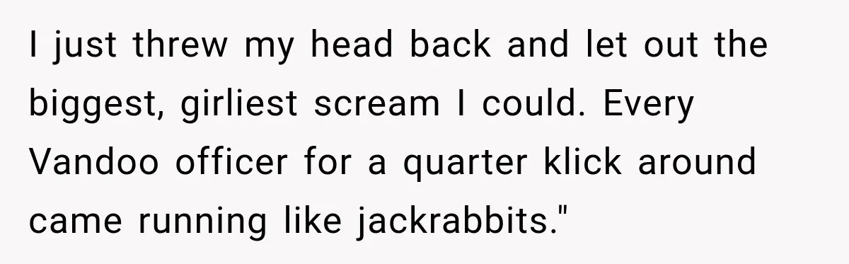 I just threw my head back and let out the biggest, girliest scream I could. Every Vandoo officer for a quarter klick around came running like jackrabbits."