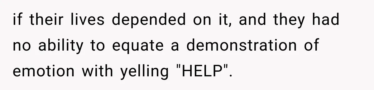 if their lives depended on it, and they had no ability to equate a demonstration of emotion with yelling "HELP".