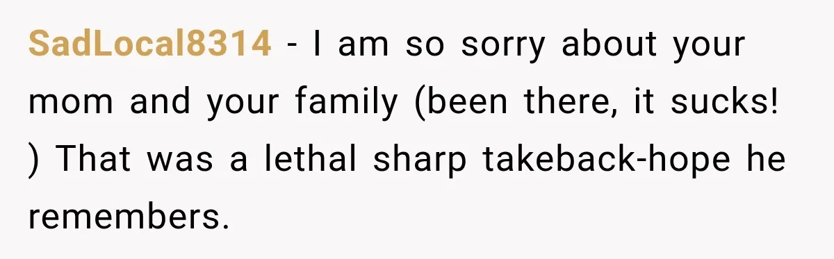 SadLocal8314 − I am so sorry about your mom and your family (been there, it sucks! ) That was a lethal sharp takeback-hope he remembers.