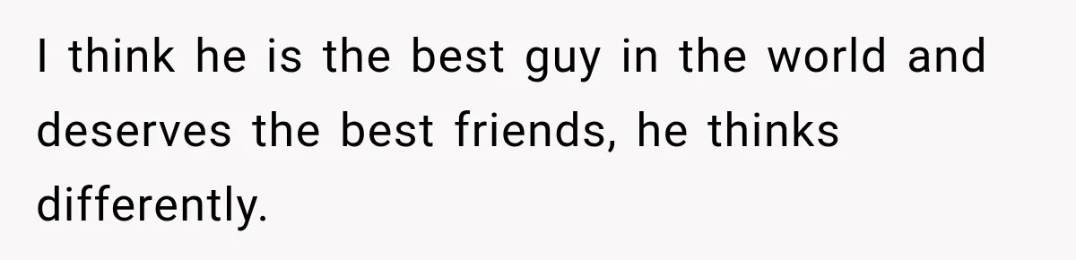 I think he is the best guy in the world and deserves the best friends, he thinks differently.