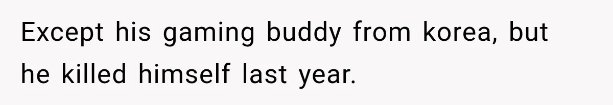 Except his gaming buddy from korea, but he killed himself last year.