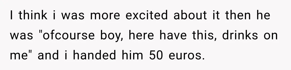 I think i was more excited about it then he was "ofcourse boy, here have this, drinks on me" and i handed him 50 euros.