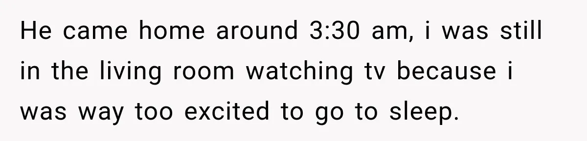 He came home around 3:30 am, i was still in the living room watching tv because i was way too excited to go to sleep.