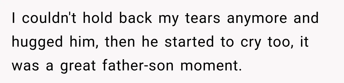 I couldn't hold back my tears anymore and hugged him, then he started to cry too, it was a great father-son moment.