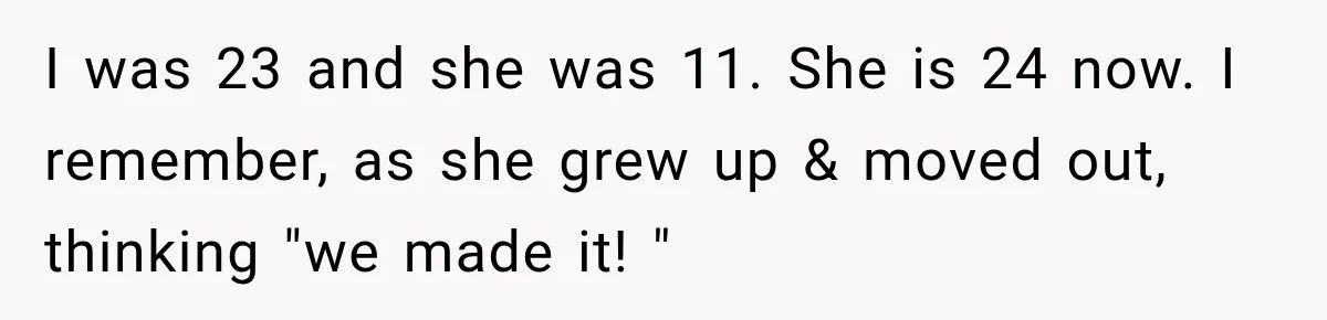 I was 23 and she was 11. She is 24 now. I remember, as she grew up & moved out, thinking "we made it! "
