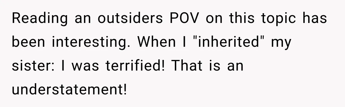 Reading an outsiders POV on this topic has been interesting. When I "inherited" my sister: I was terrified! That is an understatement!