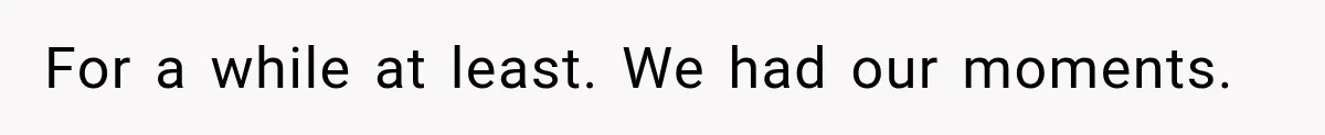 For a while at least. We had our moments.