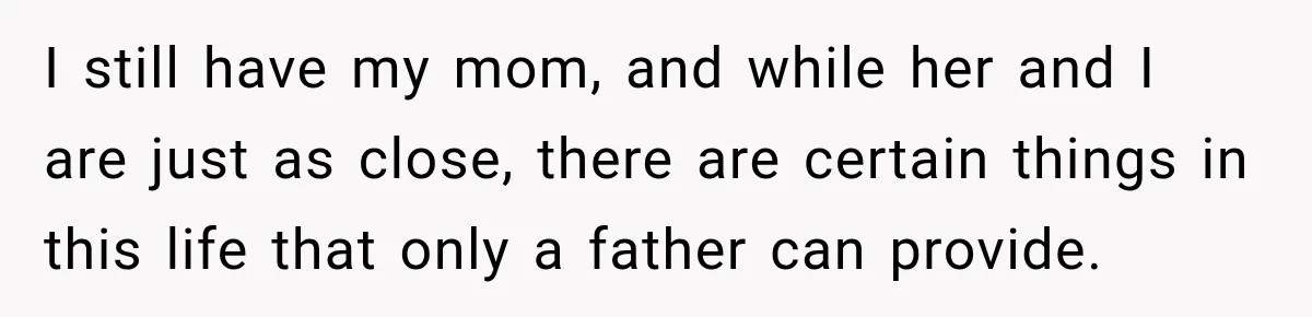 I still have my mom, and while her and I are just as close, there are certain things in this life that only a father can provide.