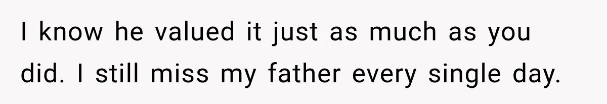 I know he valued it just as much as you did. I still miss my father every single day.