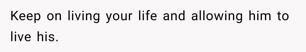 Keep on living your life and allowing him to live his.