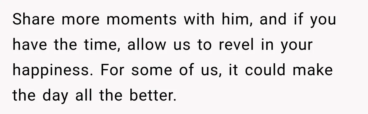 Share more moments with him, and if you have the time, allow us to revel in your happiness. For some of us, it could make the day all the better.
