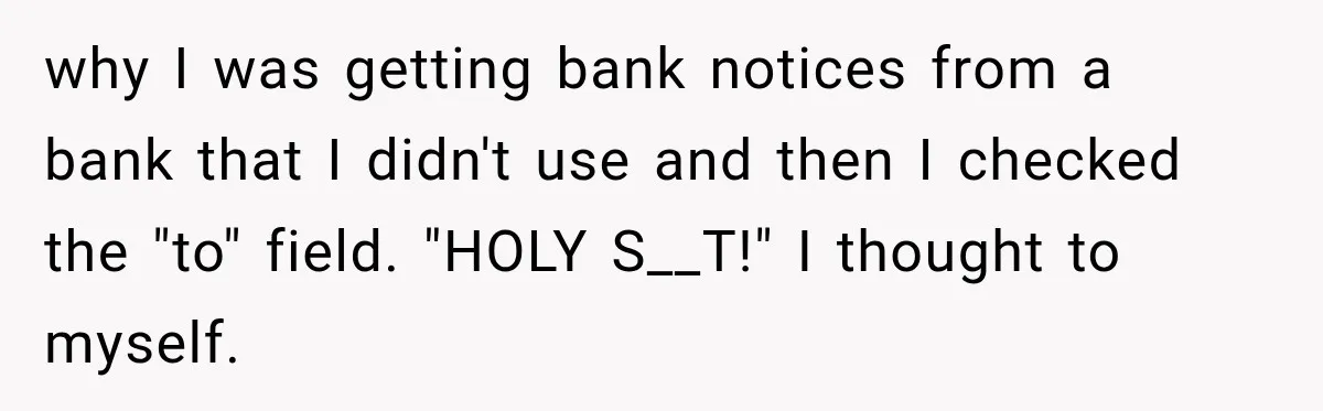 why I was getting bank notices from a bank that I didn't use and then I checked the "to" field. "HOLY S__T!" I thought to myself.