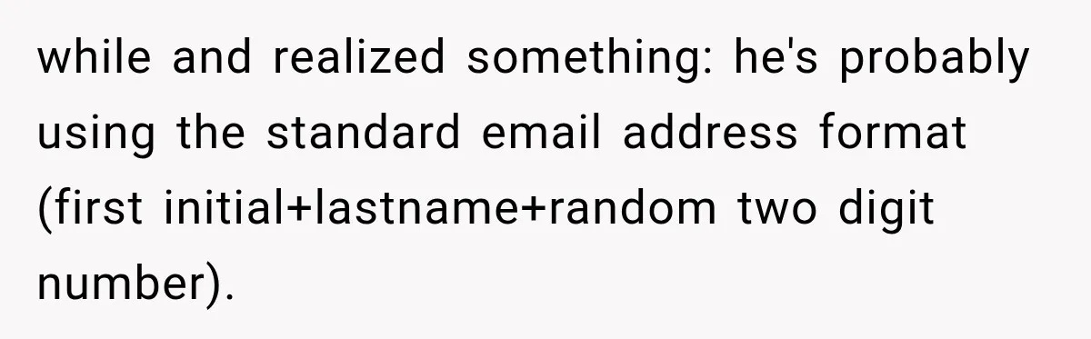 while and realized something: he's probably using the standard email address format (first initial+lastname+random two digit number).