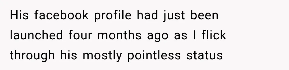 His facebook profile had just been launched four months ago as I flick through his mostly pointless status