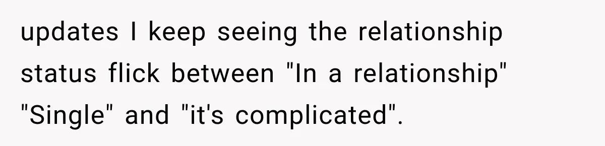 updates I keep seeing the relationship status flick between "In a relationship" "Single" and "it's complicated".
