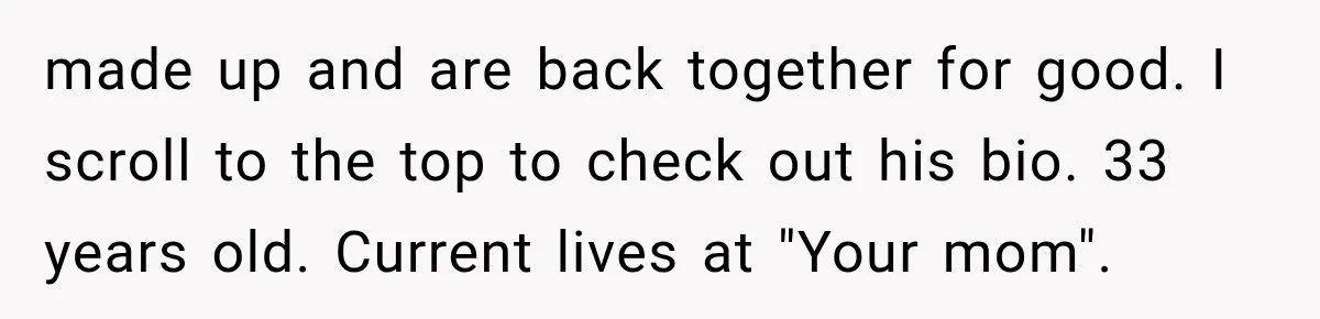 made up and are back together for good. I scroll to the top to check out his bio. 33 years old. Current lives at "Your mom".