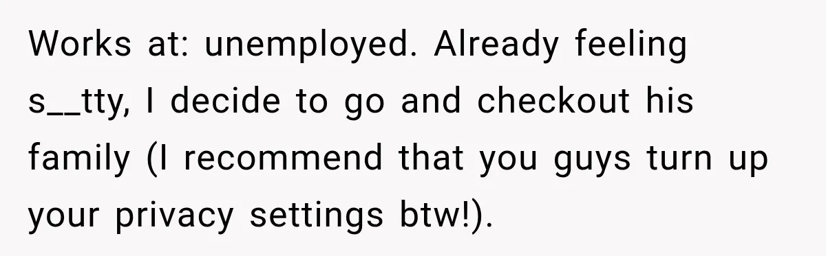 Works at: unemployed. Already feeling s__tty, I decide to go and checkout his family (I recommend that you guys turn up your privacy settings btw!).
