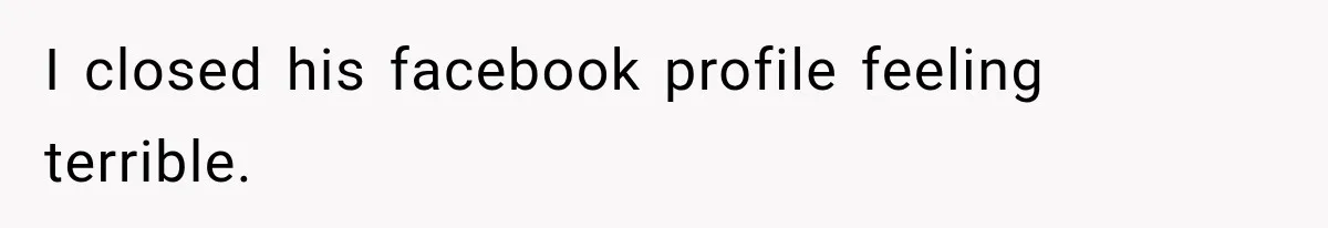 I closed his facebook profile feeling terrible.