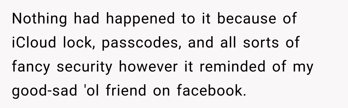 Nothing had happened to it because of iCloud lock, passcodes, and all sorts of fancy security however it reminded of my good-sad 'ol friend on facebook.
