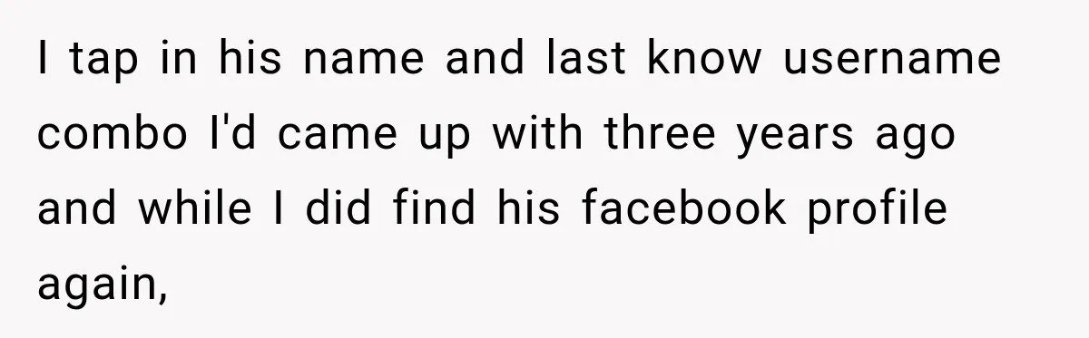 I tap in his name and last know username combo I'd came up with three years ago and while I did find his facebook profile again,