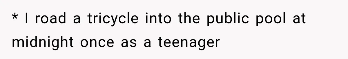 * I road a tricycle into the public pool at midnight once as a teenager