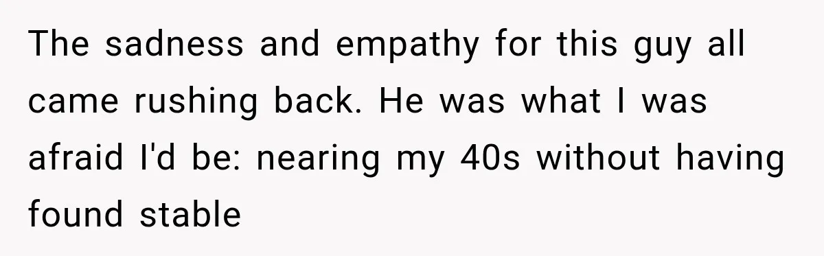 The sadness and empathy for this guy all came rushing back. He was what I was afraid I'd be: nearing my 40s without having found stable