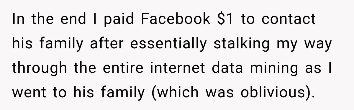 In the end I paid Facebook $1 to contact his family after essentially stalking my way through the entire internet data mining as I went to his family (which was...