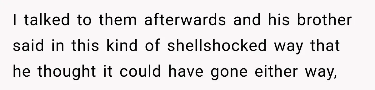 I talked to them afterwards and his brother said in this kind of shellshocked way that he thought it could have gone either way,