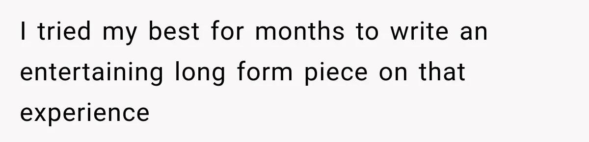 I tried my best for months to write an entertaining long form piece on that experience