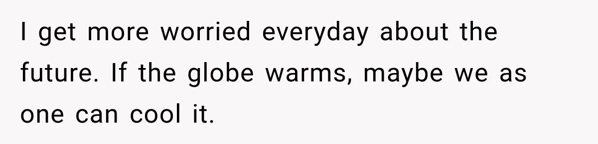 I get more worried everyday about the future. If the globe warms, maybe we as one can cool it.