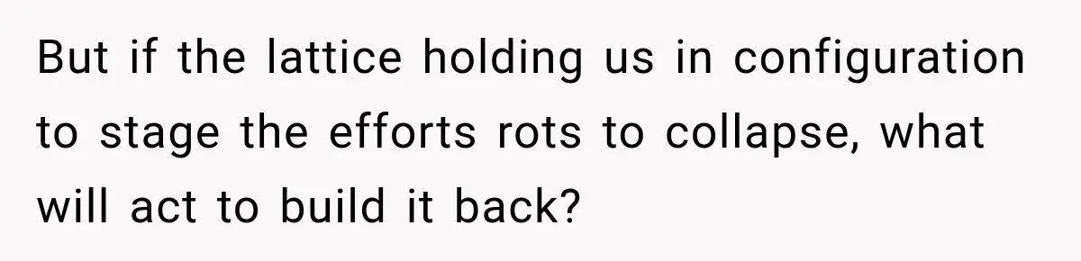 But if the lattice holding us in configuration to stage the efforts rots to collapse, what will act to build it back?