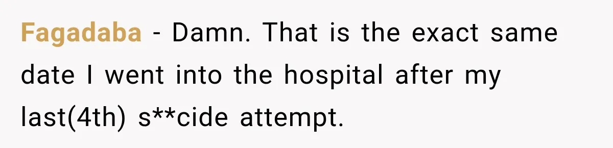Fagadaba − Damn. That is the exact same date I went into the hospital after my last(4th) s**cide attempt.
