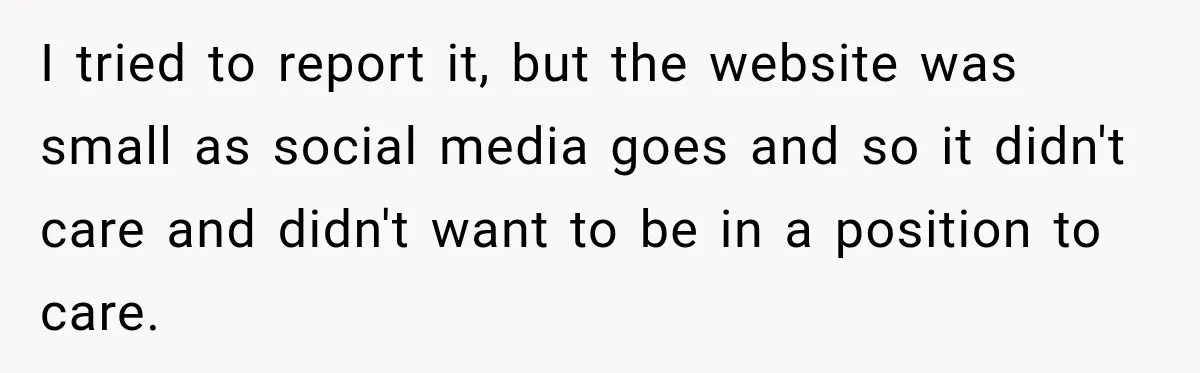 I tried to report it, but the website was small as social media goes and so it didn't care and didn't want to be in a position to care.