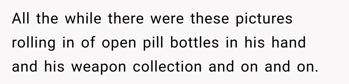 All the while there were these pictures rolling in of open pill bottles in his hand and his weapon collection and on and on.