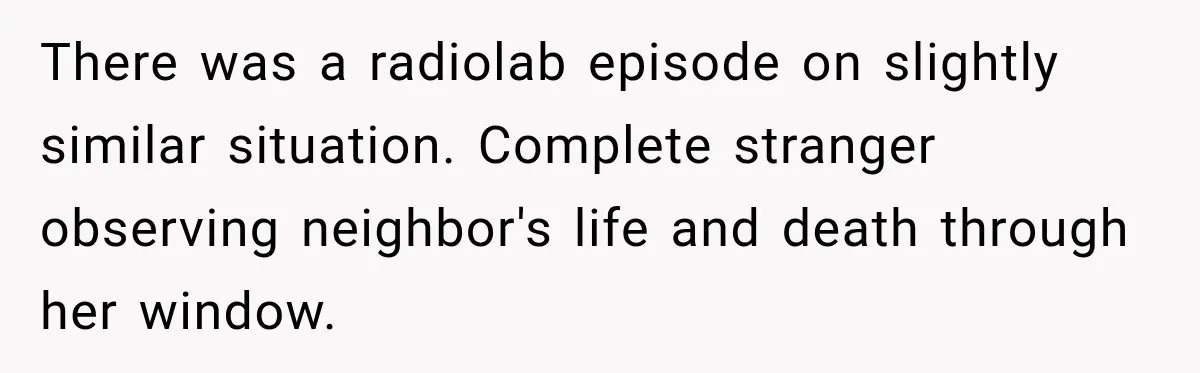 There was a radiolab episode on slightly similar situation. Complete stranger observing neighbor's life and death through her window.